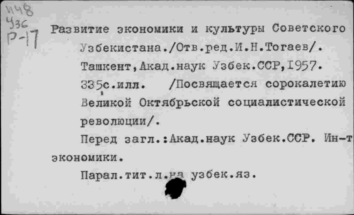 ﻿536
Развитие экономики и культуры Советского
Узбекистана./Отв.ред.И.Н.Тогаев/.
Ташкент,Акад.наук Узбек.ССР,1957»
335с.илл.	/Посвящается сорокалетию
I
Великой Октябрьской социалистической революции/.
Перед загл.:Акад.наук Узбек.ССР. Ин-т экономики.
Пара л. тит, л.	узбек.яз.